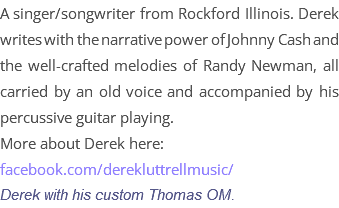 A singer/songwriter from Rockford Illinois. Derek writes with the narrative power of Johnny Cash and the well-crafted melodies of Randy Newman, all carried by an old voice and accompanied by his percussive guitar playing. More about Derek here: facebook.com/derekluttrellmusic/ Derek with his custom Thomas OM.